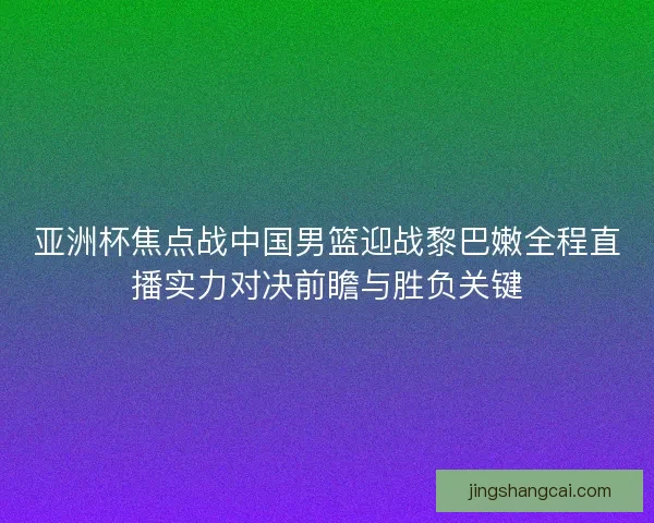 亚洲杯焦点战中国男篮迎战黎巴嫩全程直播实力对决前瞻与胜负关键