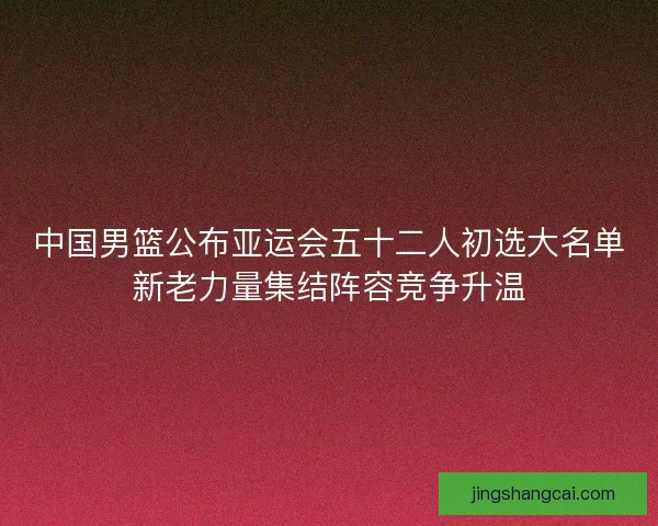 中国男篮公布亚运会五十二人初选大名单新老力量集结阵容竞争升温