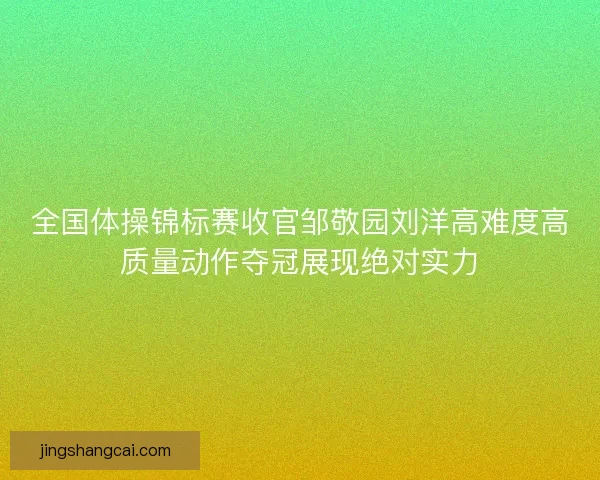 全国体操锦标赛收官邹敬园刘洋高难度高质量动作夺冠展现绝对实力